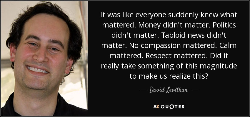 It was like everyone suddenly knew what mattered. Money didn't matter. Politics didn't matter. Tabloid news didn't matter. No-compassion mattered. Calm mattered. Respect mattered. Did it really take something of this magnitude to make us realize this? - David Levithan