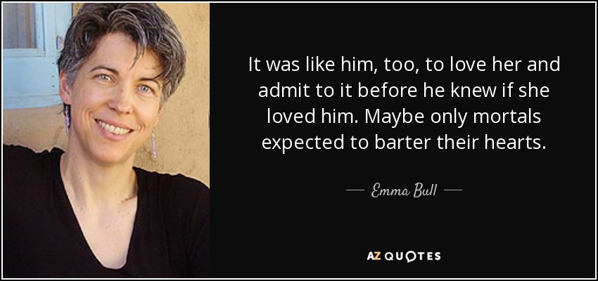 It was like him, too, to love her and admit to it before he knew if she loved him. Maybe only mortals expected to barter their hearts. - Emma Bull