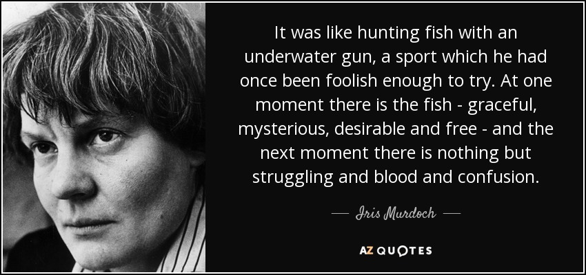 It was like hunting fish with an underwater gun, a sport which he had once been foolish enough to try. At one moment there is the fish - graceful, mysterious, desirable and free - and the next moment there is nothing but struggling and blood and confusion. - Iris Murdoch