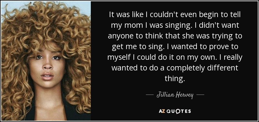 It was like I couldn't even begin to tell my mom I was singing. I didn't want anyone to think that she was trying to get me to sing. I wanted to prove to myself I could do it on my own. I really wanted to do a completely different thing. - Jillian Hervey