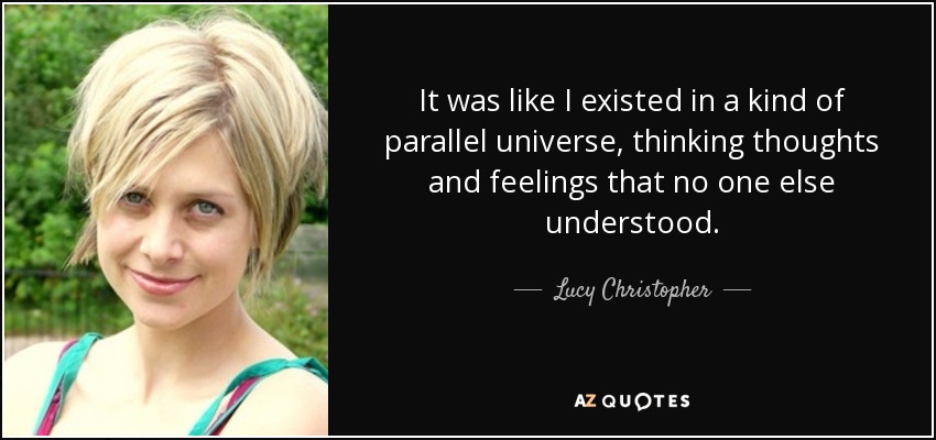 It was like I existed in a kind of parallel universe, thinking thoughts and feelings that no one else understood. - Lucy Christopher