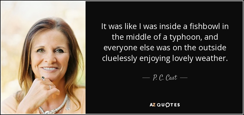 It was like I was inside a fishbowl in the middle of a typhoon, and everyone else was on the outside cluelessly enjoying lovely weather. - P. C. Cast