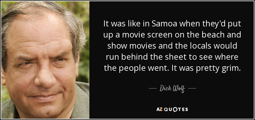 It was like in Samoa when they'd put up a movie screen on the beach and show movies and the locals would run behind the sheet to see where the people went. It was pretty grim. - Dick Wolf