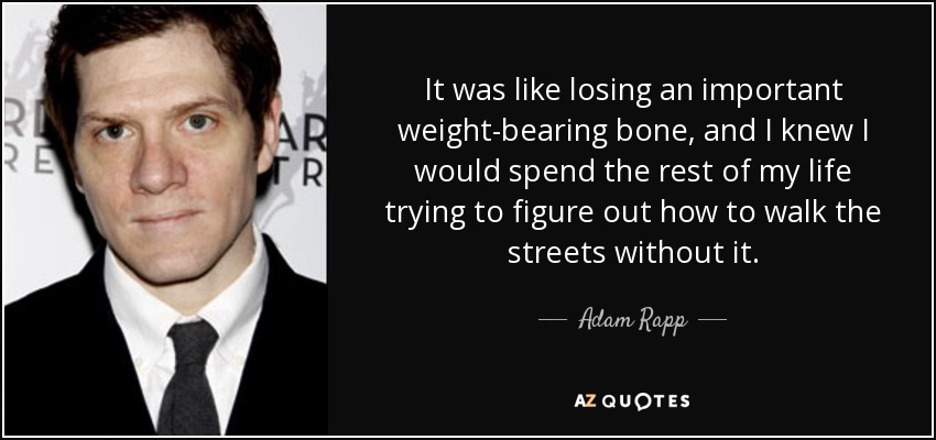 It was like losing an important weight-bearing bone, and I knew I would spend the rest of my life trying to figure out how to walk the streets without it. - Adam Rapp