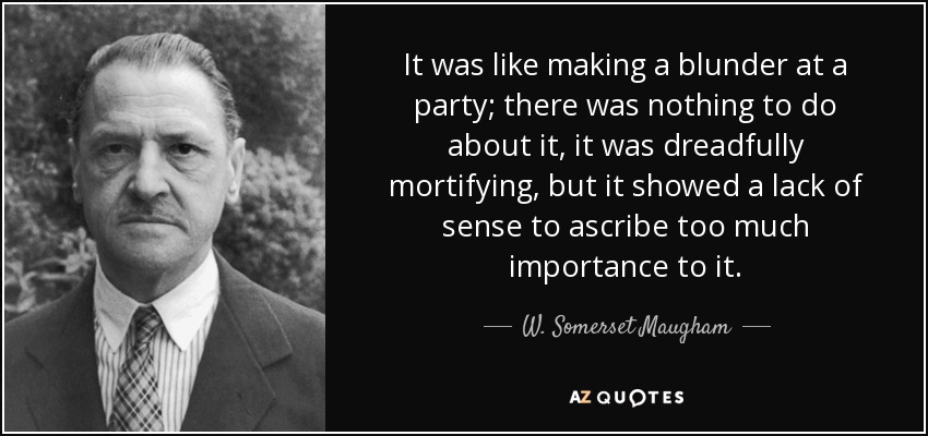 It was like making a blunder at a party; there was nothing to do about it, it was dreadfully mortifying, but it showed a lack of sense to ascribe too much importance to it. - W. Somerset Maugham