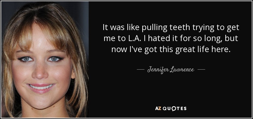 It was like pulling teeth trying to get me to L.A. I hated it for so long, but now I've got this great life here. - Jennifer Lawrence