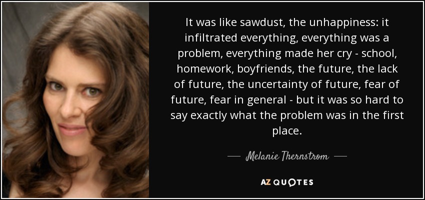 It was like sawdust, the unhappiness: it infiltrated everything, everything was a problem, everything made her cry - school, homework, boyfriends, the future, the lack of future, the uncertainty of future, fear of future, fear in general - but it was so hard to say exactly what the problem was in the first place. - Melanie Thernstrom