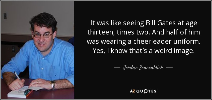 It was like seeing Bill Gates at age thirteen, times two. And half of him was wearing a cheerleader uniform. Yes, I know that’s a weird image. - Jordan Sonnenblick