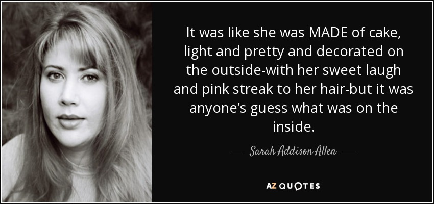 It was like she was MADE of cake, light and pretty and decorated on the outside-with her sweet laugh and pink streak to her hair-but it was anyone's guess what was on the inside. - Sarah Addison Allen