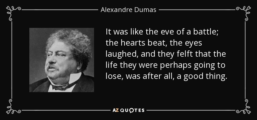 It was like the eve of a battle; the hearts beat, the eyes laughed, and they felft that the life they were perhaps going to lose, was after all, a good thing. - Alexandre Dumas