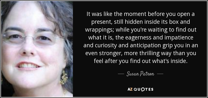 It was like the moment before you open a present, still hidden inside its box and wrappings; while you're waiting to find out what it is, the eagerness and impatience and curiosity and anticipation grip you in an even stronger, more thrilling way than you feel after you find out what's inside. - Susan Patron