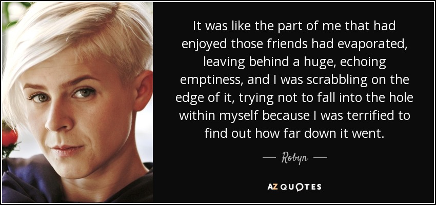 It was like the part of me that had enjoyed those friends had evaporated, leaving behind a huge, echoing emptiness, and I was scrabbling on the edge of it, trying not to fall into the hole within myself because I was terrified to find out how far down it went. - Robyn