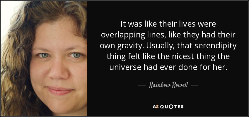 It was like their lives were overlapping lines, like they had their own gravity. Usually, that serendipity thing felt like the nicest thing the universe had ever done for her. - Rainbow Rowell