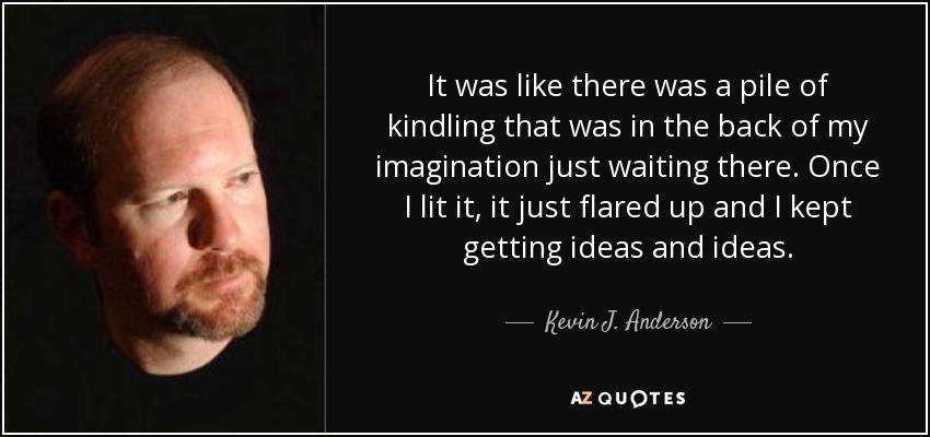It was like there was a pile of kindling that was in the back of my imagination just waiting there. Once I lit it, it just flared up and I kept getting ideas and ideas. - Kevin J. Anderson