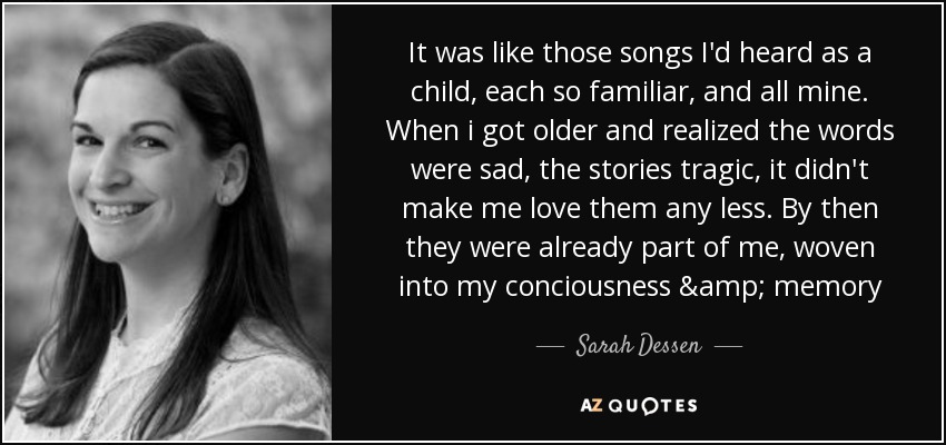 It was like those songs I'd heard as a child, each so familiar, and all mine. When i got older and realized the words were sad, the stories tragic, it didn't make me love them any less. By then they were already part of me, woven into my conciousness & memory - Sarah Dessen