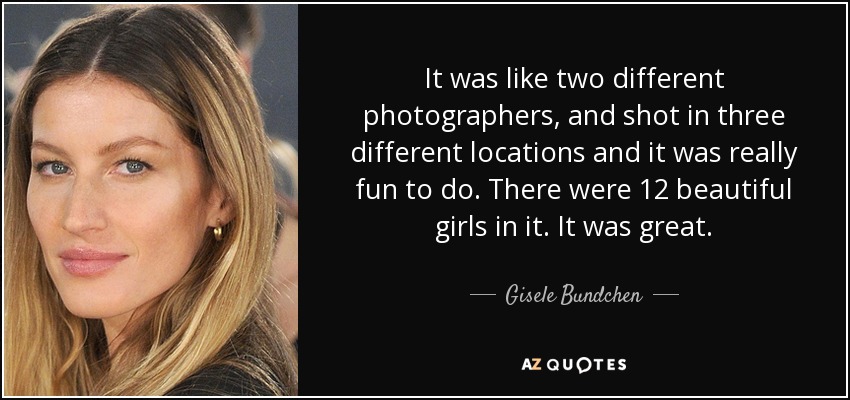 It was like two different photographers, and shot in three different locations and it was really fun to do. There were 12 beautiful girls in it. It was great. - Gisele Bundchen