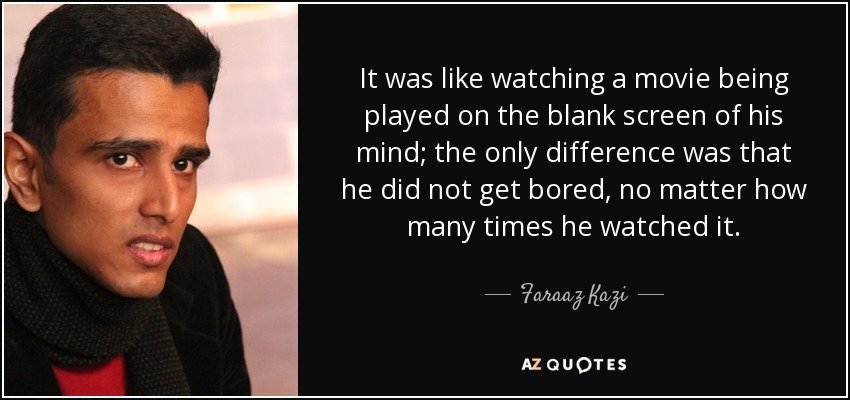 It was like watching a movie being played on the blank screen of his mind; the only difference was that he did not get bored, no matter how many times he watched it. - Faraaz Kazi
