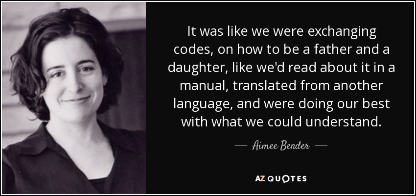 It was like we were exchanging codes, on how to be a father and a daughter, like we'd read about it in a manual, translated from another language, and were doing our best with what we could understand. - Aimee Bender