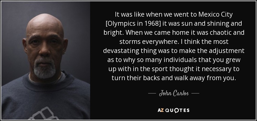 It was like when we went to Mexico City [Olympics in 1968] it was sun and shining and bright. When we came home it was chaotic and storms everywhere. I think the most devastating thing was to make the adjustment as to why so many individuals that you grew up with in the sport thought it necessary to turn their backs and walk away from you. - John Carlos