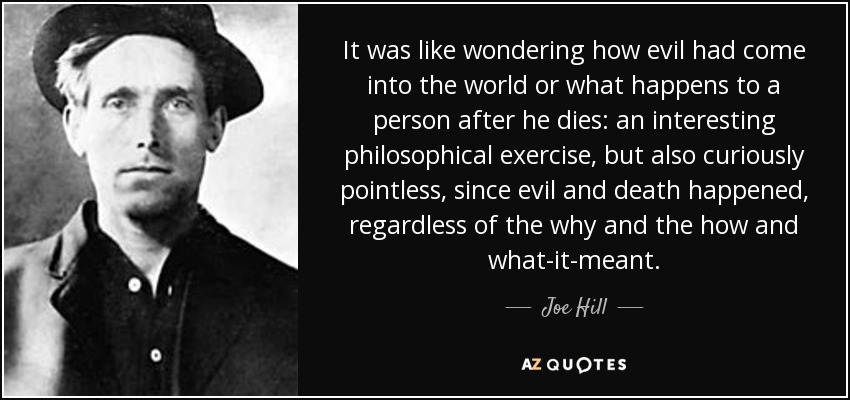 It was like wondering how evil had come into the world or what happens to a person after he dies: an interesting philosophical exercise, but also curiously pointless, since evil and death happened, regardless of the why and the how and what-it-meant. - Joe Hill