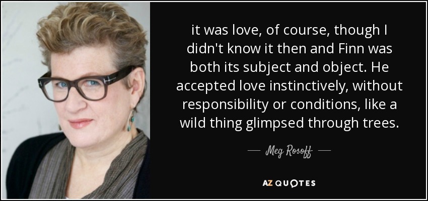 it was love, of course, though I didn't know it then and Finn was both its subject and object. He accepted love instinctively, without responsibility or conditions, like a wild thing glimpsed through trees. - Meg Rosoff