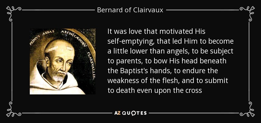 It was love that motivated His self-emptying, that led Him to become a little lower than angels, to be subject to parents, to bow His head beneath the Baptist's hands, to endure the weakness of the flesh, and to submit to death even upon the cross - Bernard of Clairvaux