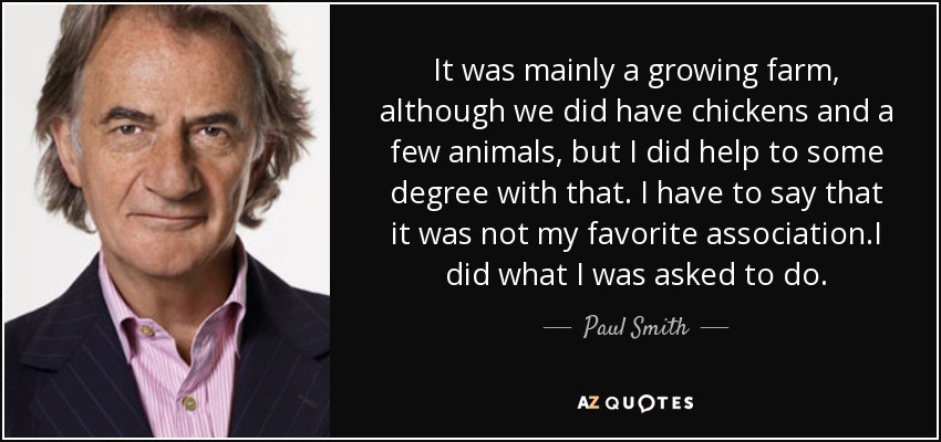It was mainly a growing farm, although we did have chickens and a few animals, but I did help to some degree with that. I have to say that it was not my favorite association.I did what I was asked to do. - Paul Smith