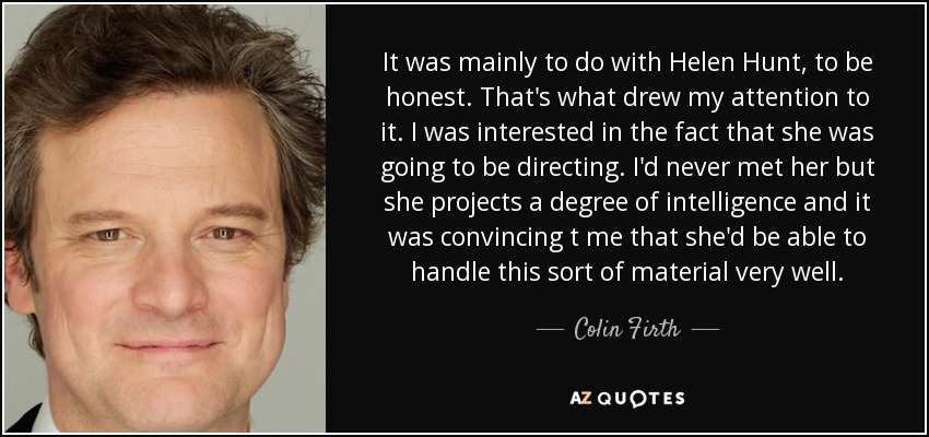 It was mainly to do with Helen Hunt, to be honest. That's what drew my attention to it. I was interested in the fact that she was going to be directing. I'd never met her but she projects a degree of intelligence and it was convincing t me that she'd be able to handle this sort of material very well. - Colin Firth
