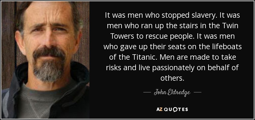 It was men who stopped slavery. It was men who ran up the stairs in the Twin Towers to rescue people. It was men who gave up their seats on the lifeboats of the Titanic. Men are made to take risks and live passionately on behalf of others. - John Eldredge