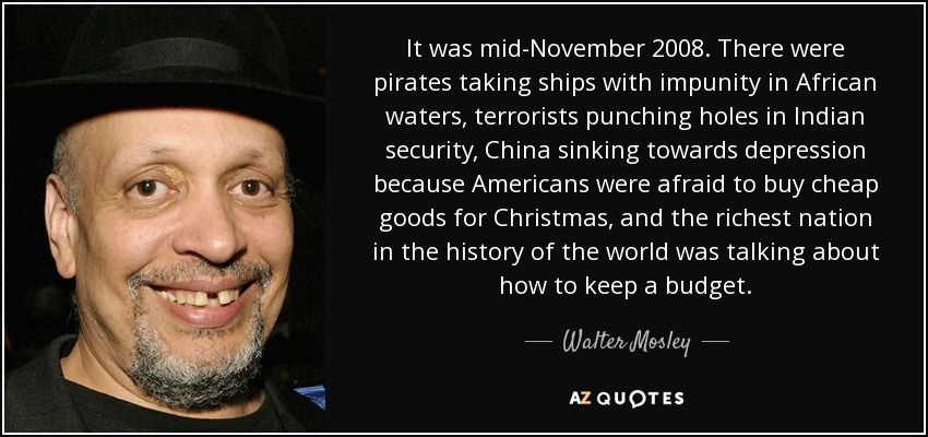 It was mid-November 2008. There were pirates taking ships with impunity in African waters, terrorists punching holes in Indian security, China sinking towards depression because Americans were afraid to buy cheap goods for Christmas, and the richest nation in the history of the world was talking about how to keep a budget. - Walter Mosley