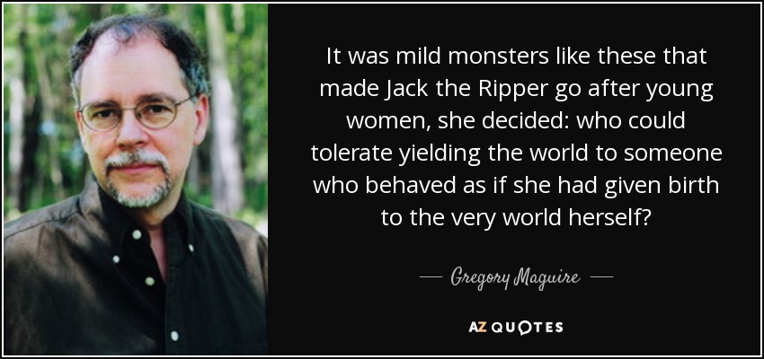 It was mild monsters like these that made Jack the Ripper go after young women, she decided: who could tolerate yielding the world to someone who behaved as if she had given birth to the very world herself? - Gregory Maguire