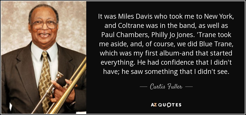 It was Miles Davis who took me to New York, and Coltrane was in the band, as well as Paul Chambers, Philly Jo Jones. 'Trane took me aside, and, of course, we did Blue Trane, which was my first album-and that started everything. He had confidence that I didn't have; he saw something that I didn't see. - Curtis Fuller