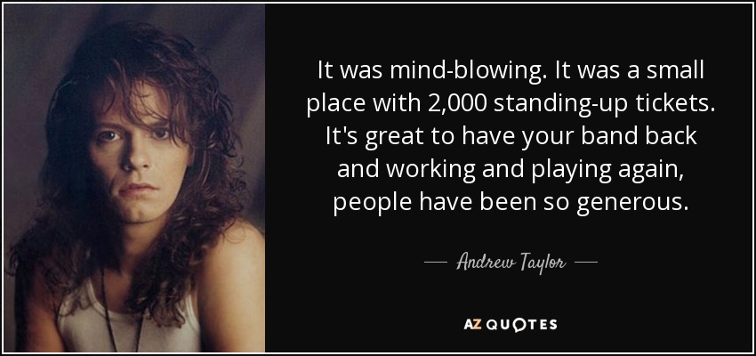 It was mind-blowing. It was a small place with 2,000 standing-up tickets. It's great to have your band back and working and playing again, people have been so generous. - Andrew Taylor