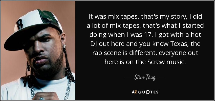 It was mix tapes, that's my story, I did a lot of mix tapes, that's what I started doing when I was 17. I got with a hot DJ out here and you know Texas, the rap scene is different, everyone out here is on the Screw music. - Slim Thug