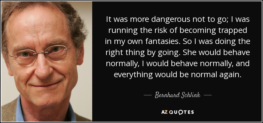 It was more dangerous not to go; I was running the risk of becoming trapped in my own fantasies. So I was doing the right thing by going. She would behave normally, I would behave normally, and everything would be normal again. - Bernhard Schlink