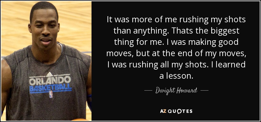 It was more of me rushing my shots than anything. Thats the biggest thing for me. I was making good moves, but at the end of my moves, I was rushing all my shots. I learned a lesson. - Dwight Howard