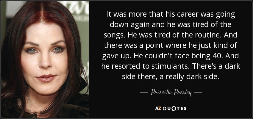 It was more that his career was going down again and he was tired of the songs. He was tired of the routine. And there was a point where he just kind of gave up. He couldn't face being 40. And he resorted to stimulants. There's a dark side there, a really dark side. - Priscilla Presley