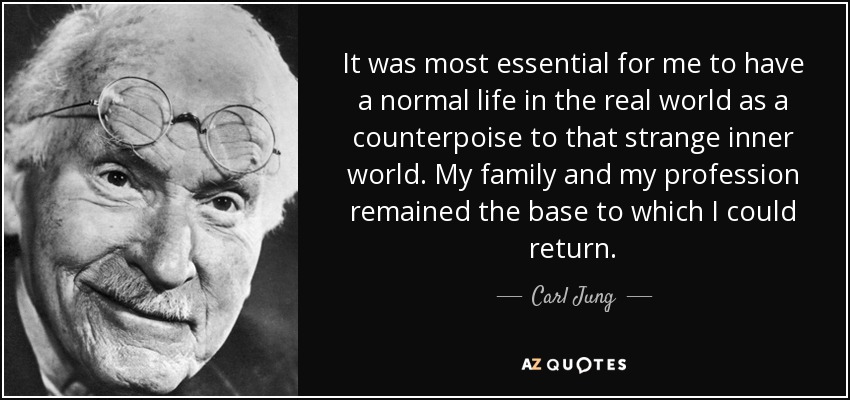 It was most essential for me to have a normal life in the real world as a counterpoise to that strange inner world. My family and my profession remained the base to which I could return. - Carl Jung