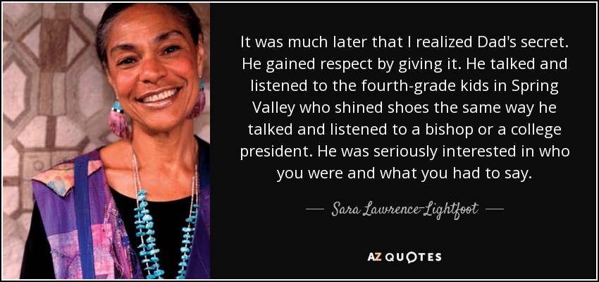 It was much later that I realized Dad's secret. He gained respect by giving it. He talked and listened to the fourth-grade kids in Spring Valley who shined shoes the same way he talked and listened to a bishop or a college president. He was seriously interested in who you were and what you had to say. - Sara Lawrence-Lightfoot