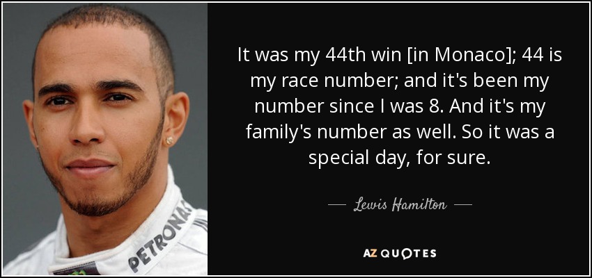 It was my 44th win [in Monaco]; 44 is my race number; and it's been my number since I was 8. And it's my family's number as well. So it was a special day, for sure. - Lewis Hamilton
