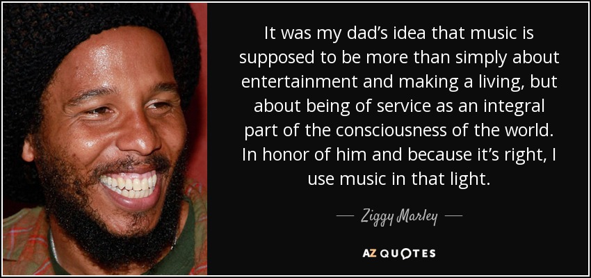 It was my dad’s idea that music is supposed to be more than simply about entertainment and making a living, but about being of service as an integral part of the consciousness of the world. In honor of him and because it’s right, I use music in that light. - Ziggy Marley