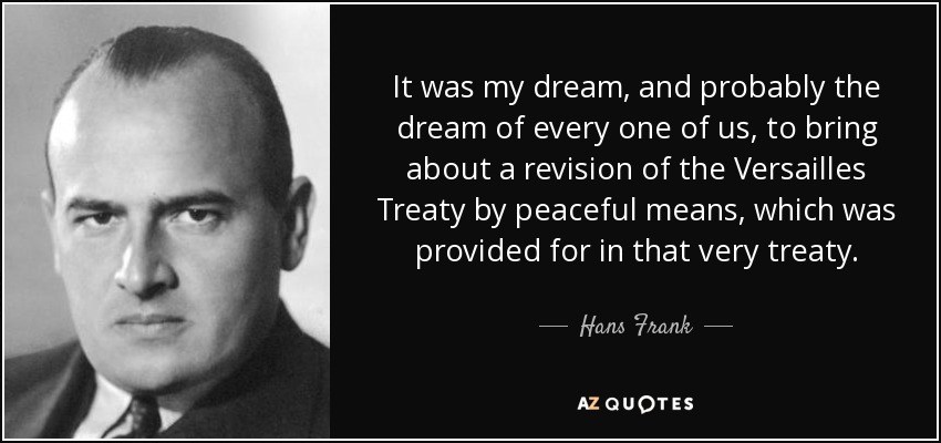 It was my dream, and probably the dream of every one of us, to bring about a revision of the Versailles Treaty by peaceful means, which was provided for in that very treaty. - Hans Frank