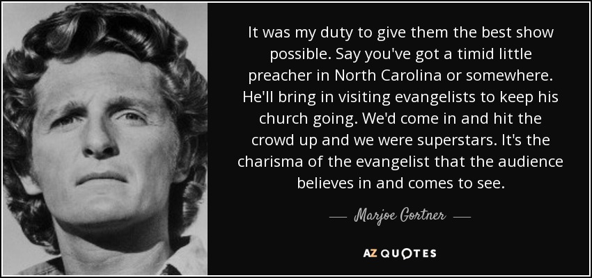 It was my duty to give them the best show possible. Say you've got a timid little preacher in North Carolina or somewhere. He'll bring in visiting evangelists to keep his church going. We'd come in and hit the crowd up and we were superstars. It's the charisma of the evangelist that the audience believes in and comes to see. - Marjoe Gortner