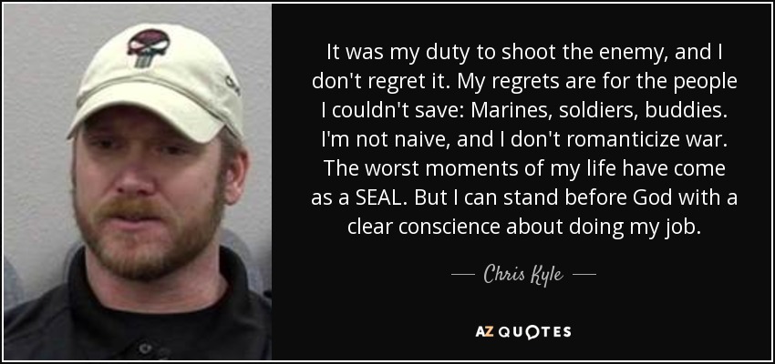 It was my duty to shoot the enemy, and I don't regret it. My regrets are for the people I couldn't save: Marines, soldiers, buddies. I'm not naive, and I don't romanticize war. The worst moments of my life have come as a SEAL. But I can stand before God with a clear conscience about doing my job. - Chris Kyle