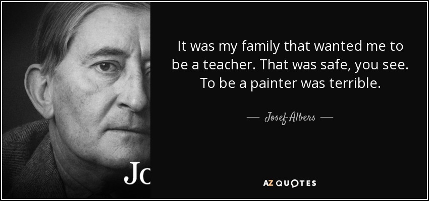 It was my family that wanted me to be a teacher. That was safe, you see. To be a painter was terrible. - Josef Albers