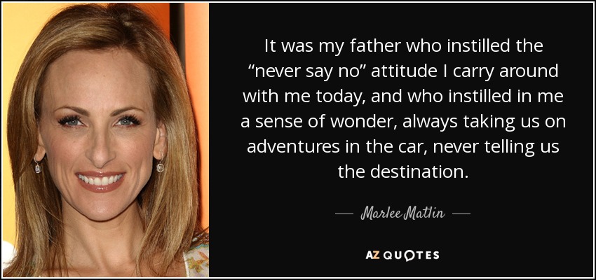 It was my father who instilled the “never say no” attitude I carry around with me today, and who instilled in me a sense of wonder, always taking us on adventures in the car, never telling us the destination. - Marlee Matlin