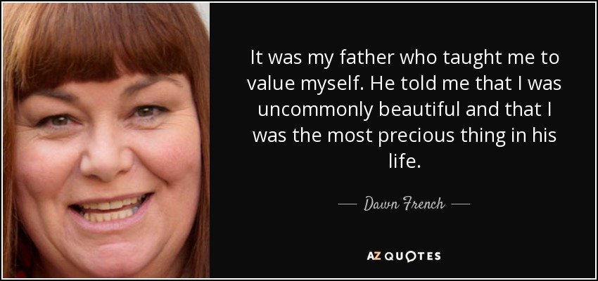 It was my father who taught me to value myself. He told me that I was uncommonly beautiful and that I was the most precious thing in his life. - Dawn French