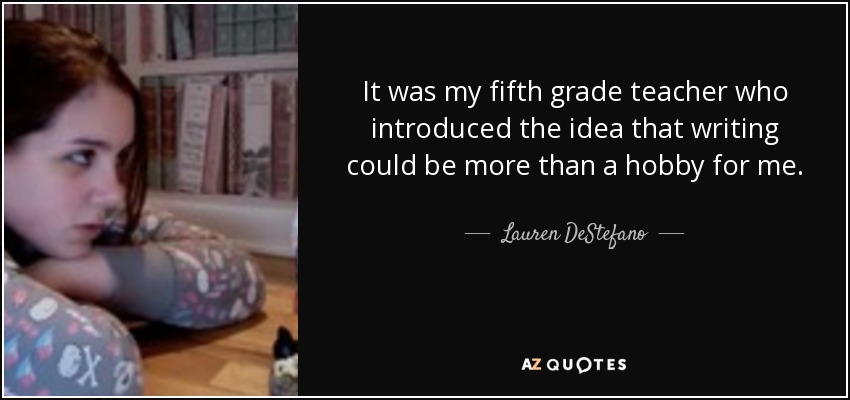 It was my fifth grade teacher who introduced the idea that writing could be more than a hobby for me. - Lauren DeStefano