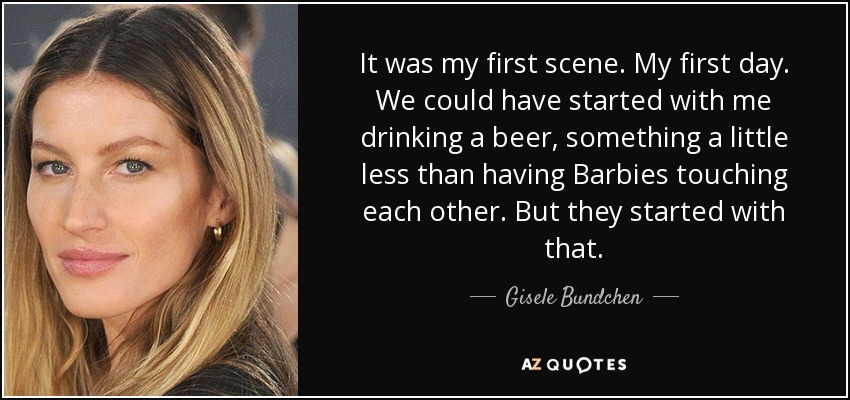 It was my first scene. My first day. We could have started with me drinking a beer, something a little less than having Barbies touching each other. But they started with that. - Gisele Bundchen