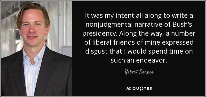 It was my intent all along to write a nonjudgmental narrative of Bush's presidency. Along the way, a number of liberal friends of mine expressed disgust that I would spend time on such an endeavor. - Robert Draper